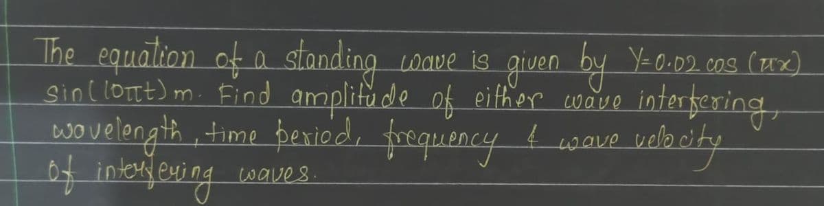 The equation of a standing wave is given by Y=0.02. cos (μx)
sin ((ottt) m. Find amplitude of either wave interfering,
wavelength, time period, frequency I wave vel
of interyeving waves.
velocity