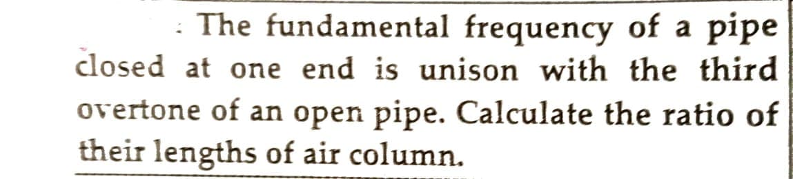 The fundamental frequency of a pipe
closed at one end is unison with the third
overtone of an open pipe. Calculate the ratio of
their lengths of air column.