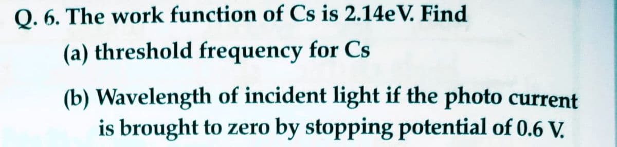 Q. 6. The work function of Cs is 2.14eV. Find
(a) threshold frequency for Cs
(b) Wavelength of incident light if the photo current
is brought to zero by stopping potential of 0.6 V.