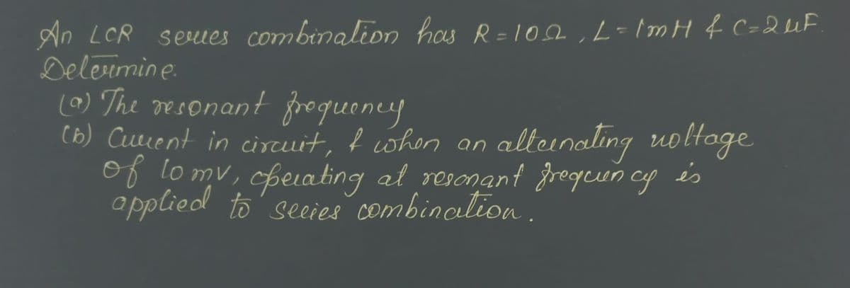 An LCR series combination has R=102₁ L=1mH & C=2 μF
Determine:
(a) The resonant frequency
(6) Cuvent in circuit, & when an
of to my, operating at resonant frequency
applied to secies combination.
alternating voltage
és