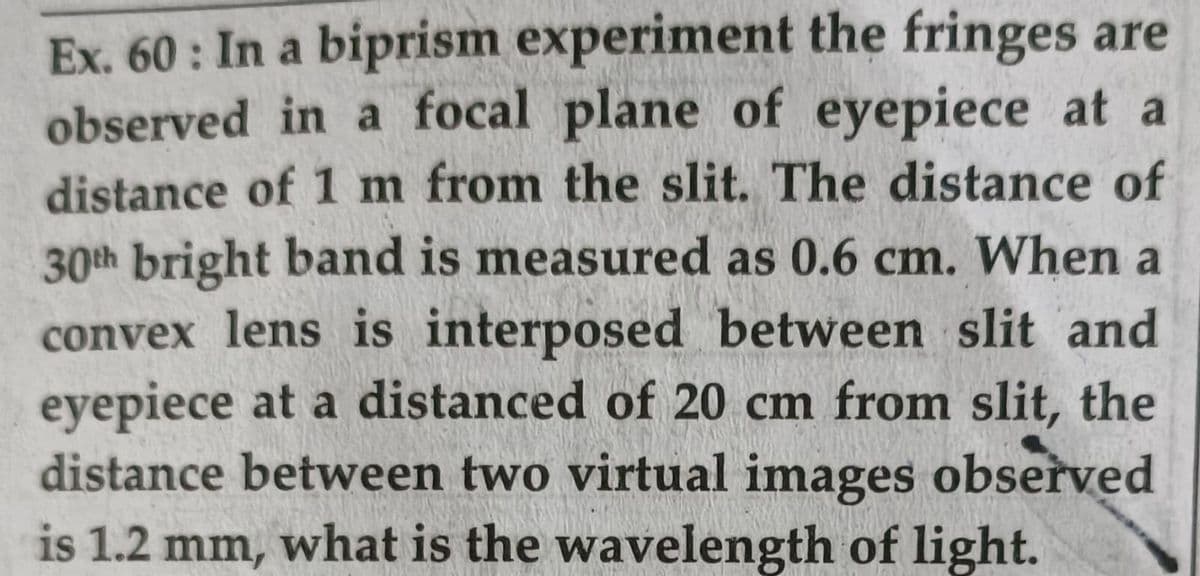 Ex. 60: In a biprism experiment the fringes are
observed in a focal plane of eyepiece at a
distance of 1 m from the slit. The distance of
30th bright band is measured as 0.6 cm. When a
convex lens is interposed between slit and
eyepiece at a distanced of 20 cm from slit, the
distance between two virtual images observed
is 1.2 mm, what is the wavelength of light.