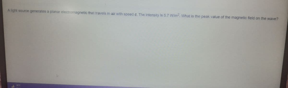 A light source generates a planar electromagnetic that travels in air with speed c. The intensity is 5.7 W/m2. What is the peak value of the magnetic field on the wave?
36 C
