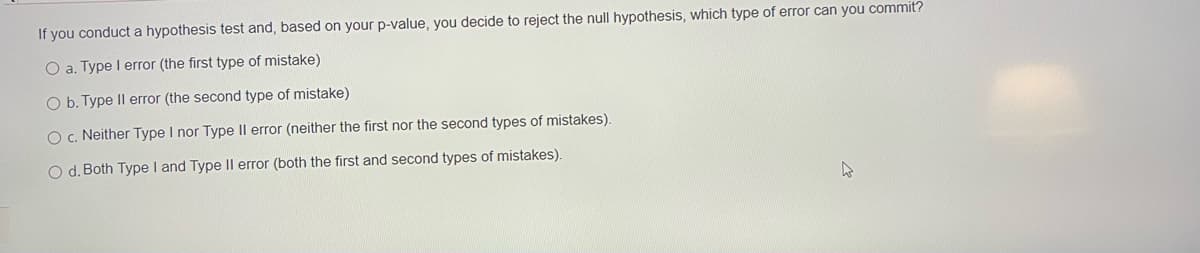 If you conduct a hypothesis test and, based on your p-value, you decide to reject the null hypothesis, which type of error can you commit?
O a. Type I error (the first type of mistake)
O b. Type Il error (the second type of mistake)
O . Neither Type I nor Type |l error (neither the first nor the second types of mistakes).
O d. Both Type I and Type II error (both the first and second types of mistakes).
