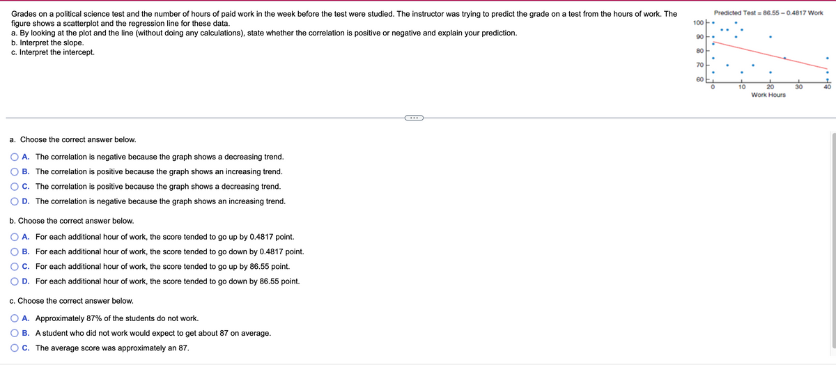 Predicted Test = 86.55 - 0.4817 Work
Grades on a political science test and the number of hours of paid work in the week before the test were studied. The instructor was trying to predict the grade on a test from the hours of work. The
figure shows a scatterplot and the regression line for these data.
a. By looking at the plot and the line (without doing any calculations), state whether the correlation is positive or negative and explain your prediction.
b. Interpret the slope.
c. Interpret the intercept.
100
90 F.
80 -
70E
60
10
20
30
40
Work Hours
a. Choose the correct answer below.
A. The correlation is negative because the graph shows a decreasing trend.
B. The correlation is positive because the graph shows an increasing trend.
C. The correlation is positive because the graph shows a decreasing trend.
O D. The correlation is negative because the graph shows an increasing trend.
b. Choose the correct answer below.
O A. For each additional hour of work, the score tended to go up by 0.4817 point.
B. For each additional hour of work, the score tended to go down by 0.4817 point.
C. For each additional hour of work, the score tended to go up by 86.55 point.
O D. For each additional hour of work, the score tended to go down by 86.55 point.
c. Choose the correct answer below.
A. Approximately 87% of the students do not work.
B. A student who did not work would expect to get about 87 on average.
O C. The average score was approximately an 87.
