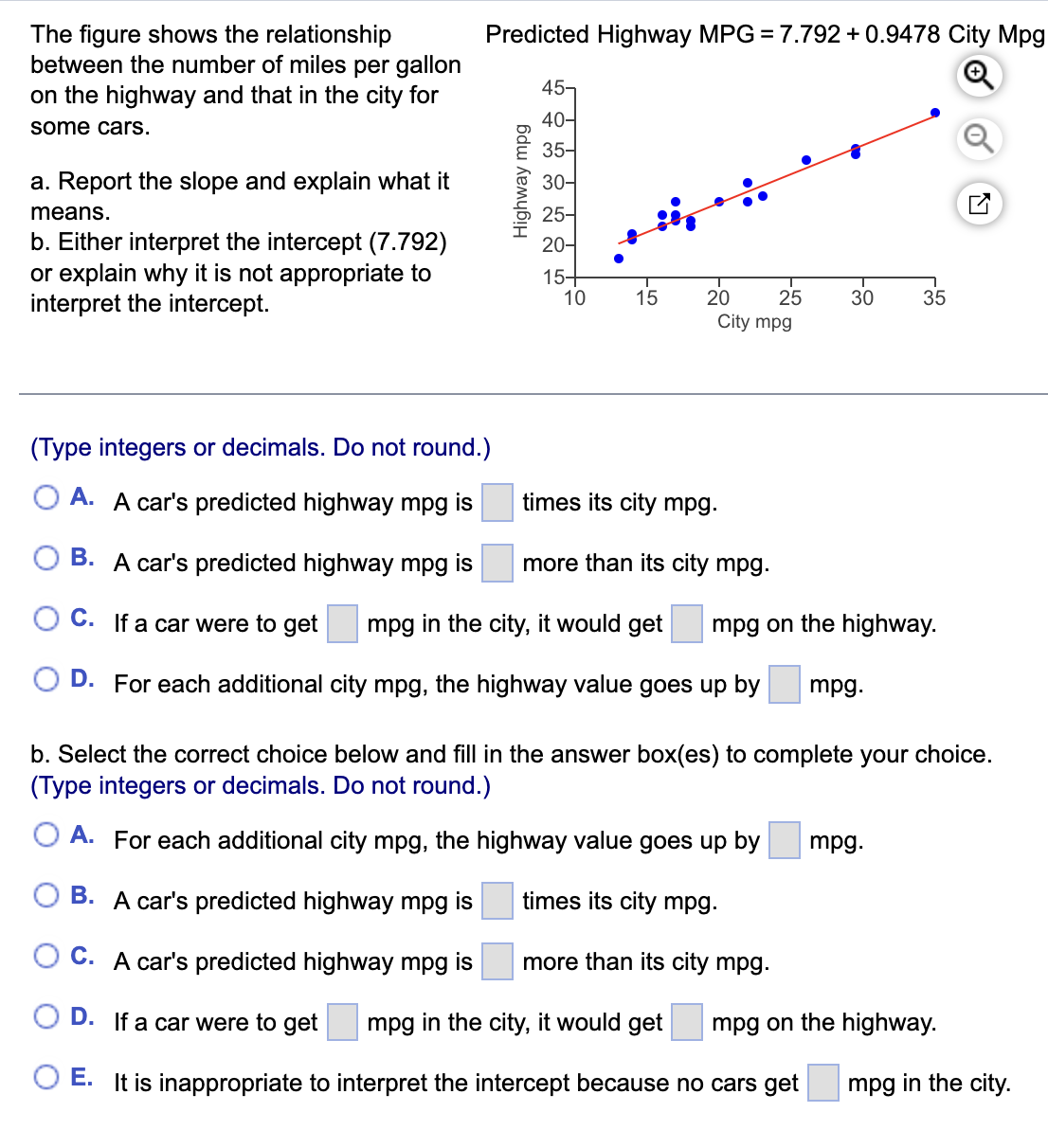 The figure shows the relationship
between the number of miles per gallon
on the highway and that in the city for
Predicted Highway MPG = 7.792 + 0.9478 City Mpg
45-
40-
some cars.
35-
a. Report the slope and explain what it
30-
means.
25-
b. Either interpret the intercept (7.792)
or explain why it is not appropriate to
interpret the intercept.
20-
15+
10
15
20
25
30
35
City mpg
(Type integers or decimals. Do not round.)
A. A car's predicted highway mpg is
times its city mpg.
B. A car's predicted highway mpg is
more than its city mpg.
C. If a car were to get
mpg in the city, it would get
mpg on the highway.
D. For each additional city mpg, the highway value goes up by
mpg.
b. Select the correct choice below and fill in the answer box(es) to complete your choice.
(Type integers or decimals. Do not round.)
O A. For each additional city mpg, the highway value goes up by
mpg.
B. A car's predicted highway mpg is
times its city mpg.
C. A car's predicted highway mpg is
more than its city mpg.
D. If a car were to get
mpg in the city, it would get
mpg on the highway.
E. It is inappropriate to interpret the intercept because no cars get
mpg in the city.
Highway mpg
