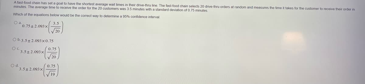 A fast-food chain has set a goal to have the shortest average wait times in their drive-thru line. The fast-food chain selects 20 drive-thru orders at random and measures the time it takes for the customer
minutes. The average time to receive the order for the 20 customers was 3,5 minutes with a standard deviation of 0.75 minutes.
receive their order in
Which of the equations below would be the correct way to determine a 95% confidence interval.
Oa.
0.75+2.093x
3.5
20
O b.3.5+2.093×0.75
Oc.
3.5+ 2.093x
0.75
20
d.
3.5+2.093x
0.75
19
