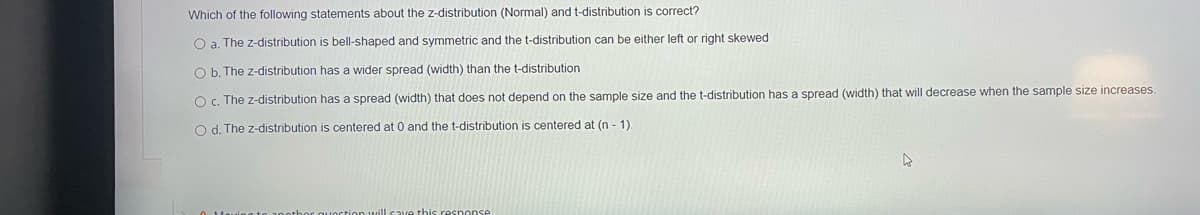 Which of the following statements about the z-distribution (Normal) and t-distribution is correct?
O a. The z-distribution is bell-shaped and symmetric and the t-distribution can be either left or right skewed
O b. The z-distribution has a wider spread (width) than the t-distribution
Oc. The z-distribution has a spread (width) that does not depend on the sample size and the t-distribution has a spread (width) that will decrease when the sample size increases.
O d. The z-distribution is centered at 0 and the t-distribution is centered at (n - 1)
this resnonse
