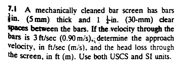 1.1 A mechanically cleaned bar screen has bars
jin. (5 mm) thick and 1 Fin. (30-mm) dear
spaces between the bars. If the velocity through the
bars is 3 ft/sec (0.90 m/s),; determine the approach
velocity, in ft/sec (m/s), and the head loss through
the screen, in ft (m). Use both USCS and SI units.
