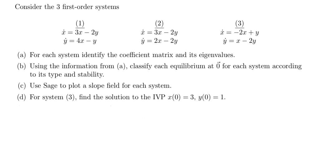 Consider the 3 first-order systems
(1)
x = 3x - 2y
y = 4x - y
x = 3x - 2y
ý
= 2x - 2y
(3)
x = -2x + y
y = x - 2y
(a) For each system identify the coefficient matrix and its eigenvalues.
(b) Using the information from (a), classify each equilibrium at o for each system according
to its type and stability.
(c) Use Sage to plot a slope field for each system.
(d) For system (3), find the solution to the IVP x(0) = 3, y(0) = 1.