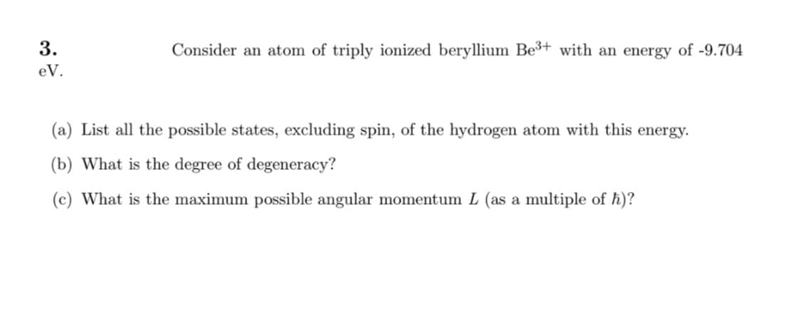 3.
eV.
Consider an atom of triply ionized beryllium Be³+ with an energy of -9.704
(a) List all the possible states, excluding spin, of the hydrogen atom with this energy.
(b) What is the degree of degeneracy?
(c) What is the maximum possible angular momentum L (as a multiple of ħ)?