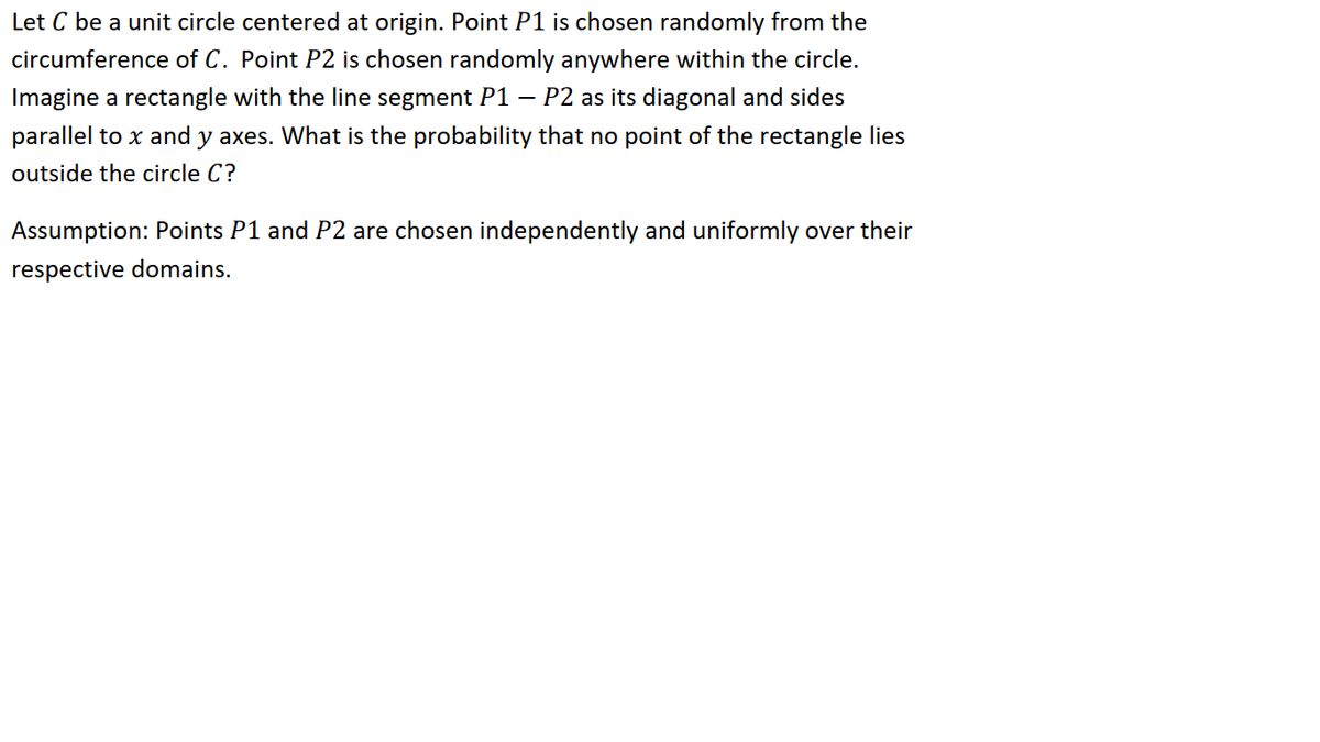 Let C be a unit circle centered at origin. Point P1 is chosen randomly from the
circumference of C. Point P2 is chosen randomly anywhere within the circle.
Imagine a rectangle with the line segment P1 – P2 as its diagonal and sides
parallel to x and y axes. What is the probability that no point of the rectangle lies
outside the circle C?
Assumption: Points P1 and P2 are chosen independently and uniformly over their
respective domains.
