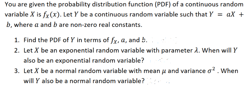 You are given the probability distribution function (PDF) of a continuous random
variable X is fx(x). Let Y be a continuous random variable such that Y = aX +
%3D
b, where a and b are non-zero real constants.
1. Find the PDF of Y in terms of fx, a, and b.
2. Let X be an exponential random variable with parameter 2. When will Y
also be an exponential random variable?
3. Let X be a normal random variable with mean u and variance o² . When
will Y also be a normal random variable?
