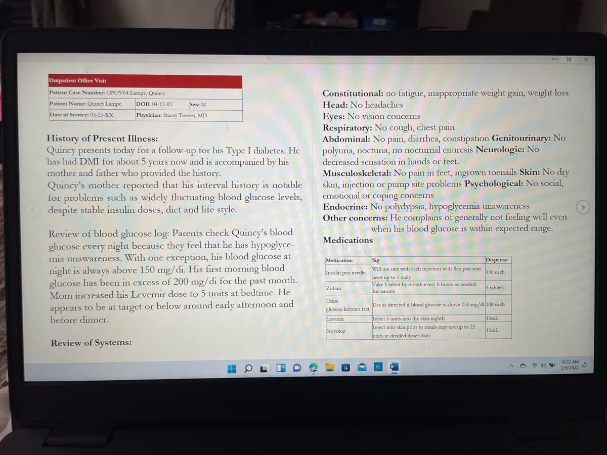 ...
Outpatient Office Visit
Patient Case Number: OPOV04-Lampe, Quincy
Constitutional: no fatigue, inappropriate weight gain, weight loss
Patient Name: Quincy Lampe
DOB: 04-15-05
Sex: M
Head: No headaches
Date of Service: 03-25-XX
Physician: Stacey Torresi, MD
Eyes: No vision concerns
Respiratory: No cough, chest pain
Abdominal: No pain, diarrhea, constipation Genitourinary: No
polyuria, nocturia, no nocturnal enuresis Neurologic: No
History of Present Illness:
Quincy presents today for a follow-up for his Type I diabetes. He
has had DMI for about 5 years now and is accompanied by his
mother and father who provided the history.
Quincy's mother reported that his interval history is notable
for problems such as widely fluctuating blood glucose levels,
despite stable insulin doses, diet and life style.
decreased sensation in hands or feet.
Musculoskeletal: No pain in feet, ingrown toenails Skin: No dry
skin, injection or pump site problems Psychological: No social,
emotional or coping concerns
Endocrine: No polydypsia, hypoglycemia unawareness
Other concerns: He complains of generally not feeling well even
when his blood glucose is within expected range.
blood glucose log: Parents check Quincy's blood
glucose every night because they feel that he has hypoglyce-
mia unawareness. With one exception, his blood glucose at
night is always above 150 mg/di. His first morning blood
glucose has been in excess of 200 mg/di for the past month.
Mom increased his Levemir dose to 5 units at bedtime. He
Review
Medications
Medication
Dispense
Sig
Will use one with each injection with flex pen-may
need up to 5 daily
Take 1 tablet by mouth every 8 hours as needed
Insulin pen needle
150 each
Zofran
5 tablets
for nausea
appears to be at target or below around early afternoon and
before dinner.
Urine
Use as directed if blood glucose is above 250 mg/dl 100 cach
glucose-ketones test
Levemir
Inject 5 units into the skin nightly
15mL
Inject into skin prior to meals-may use up to 25
units in divided doses daily
Novolog
15mL
Review of Systems:
10:32 AM
2/9/2022
