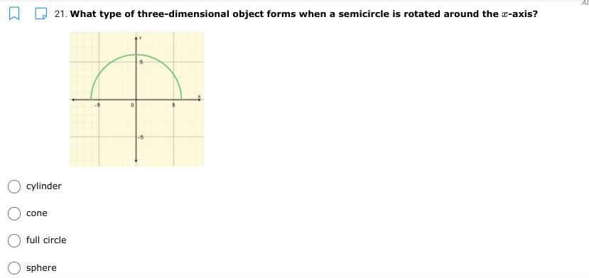 **Question 21:** What type of three-dimensional object forms when a semicircle is rotated around the x-axis?

**Diagram Explanation:**
The diagram presents a semicircle positioned on the Cartesian plane. The semicircle is drawn above the x-axis and its diameter lies along the x-axis, ranging from -5 to 5 on the x-axis. The center of the semicircle is at the origin (0,0), and it extends upwards to 5 on the y-axis. This semicircle is meant to be rotated around the x-axis.

**Multiple Choice Options:**
- Cylinder
- Cone
- Full circle
- Sphere

**Answer Explanation:**
When a semicircle is rotated around the x-axis, it forms a three-dimensional object known as a sphere. This occurs because each point on the semicircle traces out a circular path, resulting in a symmetrical shape with the same radius as the original semicircle.