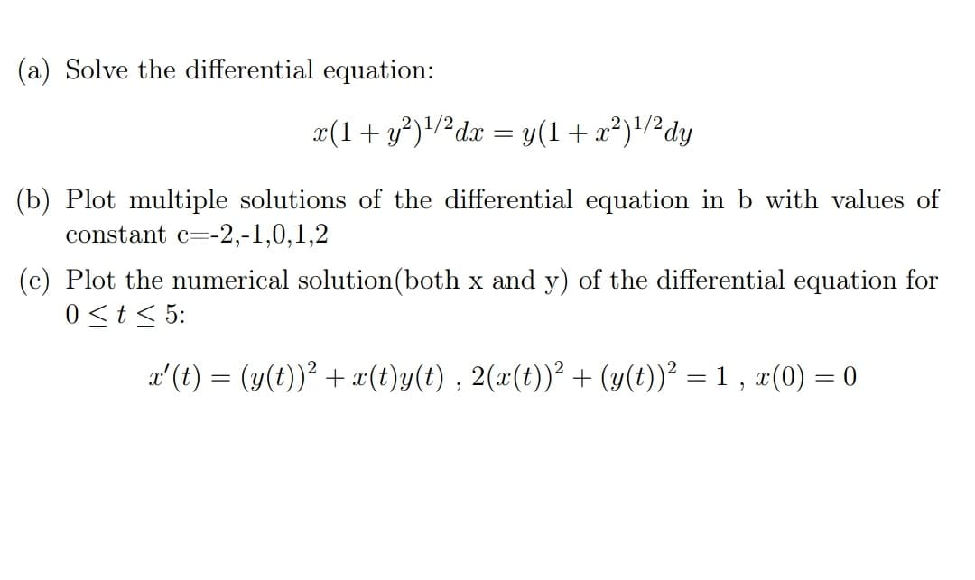 (a) Solve the differential equation:
x(1+ y?)/2dx = y(1+x²)/2dy
(b) Plot multiple solutions of the differential equation in b with values of
constant c=-2,-1,0,1,2
(c) Plot the numerical solution(both x and y) of the differential equation for
0 <t< 5:
x'(t) = (y(t))? + x(t)y(t) , 2(x(t))? + (y(t))² = 1 , x(0) = 0
