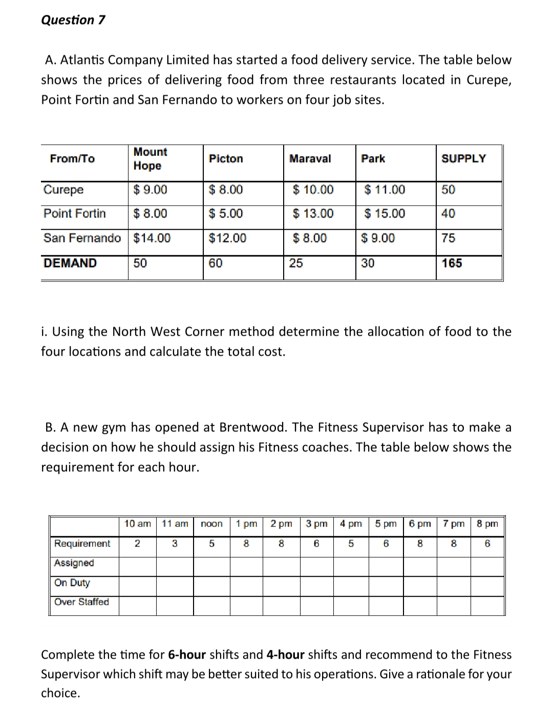 Question 7
A. Atlantis Company Limited has started a food delivery service. The table below
shows the prices of delivering food from three restaurants located in Curepe,
Point Fortin and San Fernando to workers on four job sites.
Mount
Hope
Curepe
$9.00
Point Fortin
$8.00
San Fernando $14.00
From/To
DEMAND
50
Picton
$ 8.00
$5.00
$12.00
Requirement 2
Assigned
On Duty
Over Staffed
60
3
10 am 11 am noon
Maraval
$ 10.00
$ 13.00
$ 8.00
5
25
Park
$11.00
$15.00
$9.00
i. Using the North West Corner method determine the allocation of food to the
four locations and calculate the total cost.
1 pm 2 pm
8
8
30
B. A new gym has opened at Brentwood. The Fitness Supervisor has to make a
decision on how he should assign his Fitness coaches. The table below shows the
requirement for each hour.
SUPPLY
3 pm 4 pm
6
5
50
40
5 pm
6
75
165
6 pm 7 pm
8
8
8 pm
6
Complete the time for 6-hour shifts and 4-hour shifts and recommend to the Fitness
Supervisor which shift may be better suited to his operations. Give a rationale for your
choice.