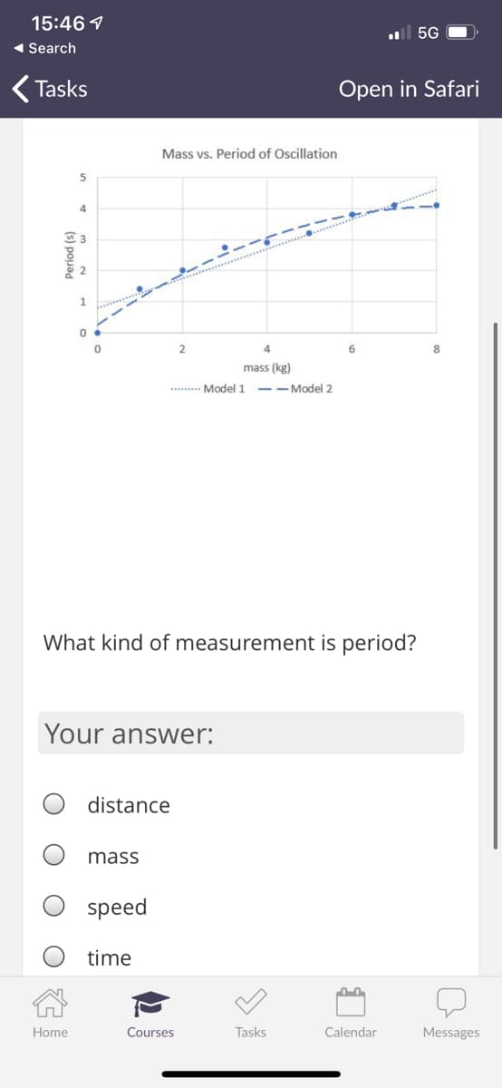 15:46 1
ul 5G
1 Search
Tasks
Open in Safari
Mass vs. Period of Oscillation
4
1.
4
6
8
mass (kg)
. Model 1 --Model 2
What kind of measurement is period?
Your answer:
distance
mass
speed
time
Home
Courses
Tasks
Calendar
Messages
(s) pouad
