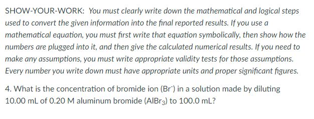 SHOW-YOUR-WORK: You must clearly write down the mathematical and logical steps
used to convert the given information into the final reported results. If you use a
mathematical equation, you must first write that equation symbolically, then show how the
numbers are plugged into it, and then give the calculated numerical results. If you need to
make any assumptions, you must write appropriate validity tests for those assumptions.
Every number you write down must have appropriate units and proper significant figures.
4. What is the concentration of bromide ion (Br) in a solution made by diluting
10.00 mL of 0.20 M aluminum bromide (AIBR3) to 100.0 mL?
