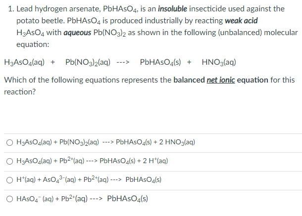 1. Lead hydrogen arsenate, PbHAsO4, is an insoluble insecticide used against the
potato beetle. PbHAsO4 is produced industrially by reacting weak acid
H3ASO4 with aqueous Pb(NO3)2 as shown in the following (unbalanced) molecular
equation:
H3ASO4(aq) + Pb(NO3)2(aq)
PbHAsO4(s) + HNO3(aq)
--->
Which of the following equations represents the balanced net ionic equation for this
reaction?
O H;ASO4(aq) + Pb(NO3)2(aq)
PBHASO4(s) + 2 HNO3(aq)
--->
O H3ASO4(aq) + Pb2*(aq)-
PbHAsOg(s) + 2 H*(aq)
--->
O H*(aq) + AsO4³-(aq) + Pb2*(aq) --
PBHASO4(s)
->
O HASO4 (aq) + Pb2*(aq)
PbHAsO4(s)
--->
