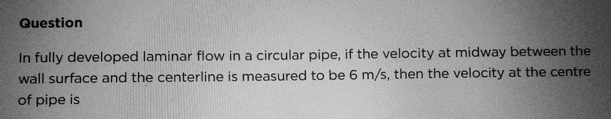 Question
In fully developed laminar flow in a circular pipe, if the velocity at midway between the
wall surface and the centerline is measured to be 6 m/s, then the velocity at the centre
of pipe is