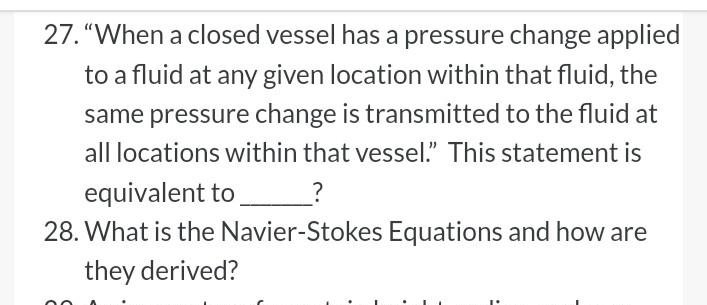 27. "When a closed vessel has a pressure change applied
to a fluid at any given location within that fluid, the
same pressure change is transmitted to the fluid at
all locations within that vessel." This statement is
equivalent to
28. What is the Navier-Stokes Equations and how are
they derived?