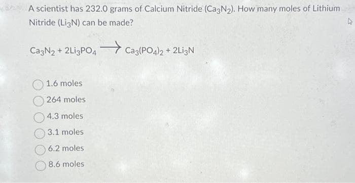 A scientist has 232.0 grams of Calcium Nitride (Ca3N₂). How many moles of Lithium
Nitride (Li3N) can be made?
Ca3N2 + 2Li3PO4 Ca3(PO4)2 + 2Li3N
1.6 moles
264 moles
4.3 moles
3.1 molest
6.2 moles
8.6 moles
D