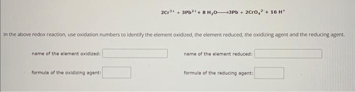 In the above redox reaction, use oxidation numbers to identify the element oxidized, the element reduced, the oxidizing agent and the reducing agent.
name of the element oxidized:
2Cr³+ + 3Pb²+ + 8 H,0-3Pb+ 2Cro, + 16 H¹
formula of the oxidizing agent:
name of the element reduced:
formula of the reducing agent: