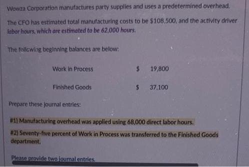 Wowza Corporation manufactures party supplies and uses a predetermined overhead.
The CFO has estimated total manufacturing costs to be $108.500, and the activity driver
labor hours, which are estimated to be 62,000 hours.
The following beginning balances are below:
Work in Process
Finished Goods
$
19,800
$ 37,100
Prepare these journal entries:
#1) Manufacturing overhead was applied using 68,000 direct labor hours.
#2) Seventy-five percent of Work in Process was transferred to the Finished Goods
department.
Please provide two journal entries.