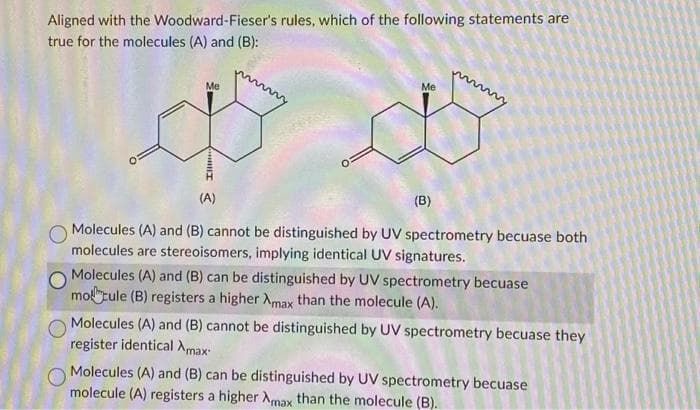 Aligned with the Woodward-Fieser's rules, which of the following statements are
true for the molecules (A) and (B):
Me
Ill
(A)
Me
(B)
Molecules (A) and (B) cannot be distinguished by UV spectrometry becuase both
molecules are stereoisomers, implying identical UV signatures.
Molecules (A) and (B) can be distinguished by UV spectrometry becuase
motule (B) registers a higher Amax than the molecule (A).
Molecules (A) and (B) cannot be distinguished by UV spectrometry becuase they
register identical Xmax
Molecules (A) and (B) can be distinguished by UV spectrometry becuase
molecule (A) registers a higher Amax than the molecule (B).