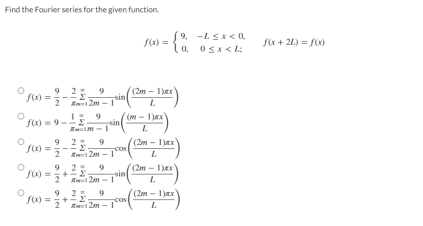 Find the Fourier series for the given function.
f(x) =
9 2⁰⁰ 9
2 πm=12m
-
f(x) = 9 - - Σ
100 9
Im=1M - 1
f(x) =
20⁰ 9
Σ
πm=12m - 1
f(x): =
-
200 9
Σ
πm=12m
2
9
9
°ƒ(x) = ²/1 + ² £;
Σ
2
πm=12m -
9|N9|N
2
-sin
1
-sin
f(x) = {%
(2m 1)лx
L
(m1)лx
L
(2m — 1)лx)
L
(2m — 1)лx
-
L
(2m − 1)лx)
L
9, L≤ x < 0,
0 ≤ x < L;
¡cos((2m.
-sin
1
-7cos (12m-
-COS
1
f(x + 2L) = f(x)