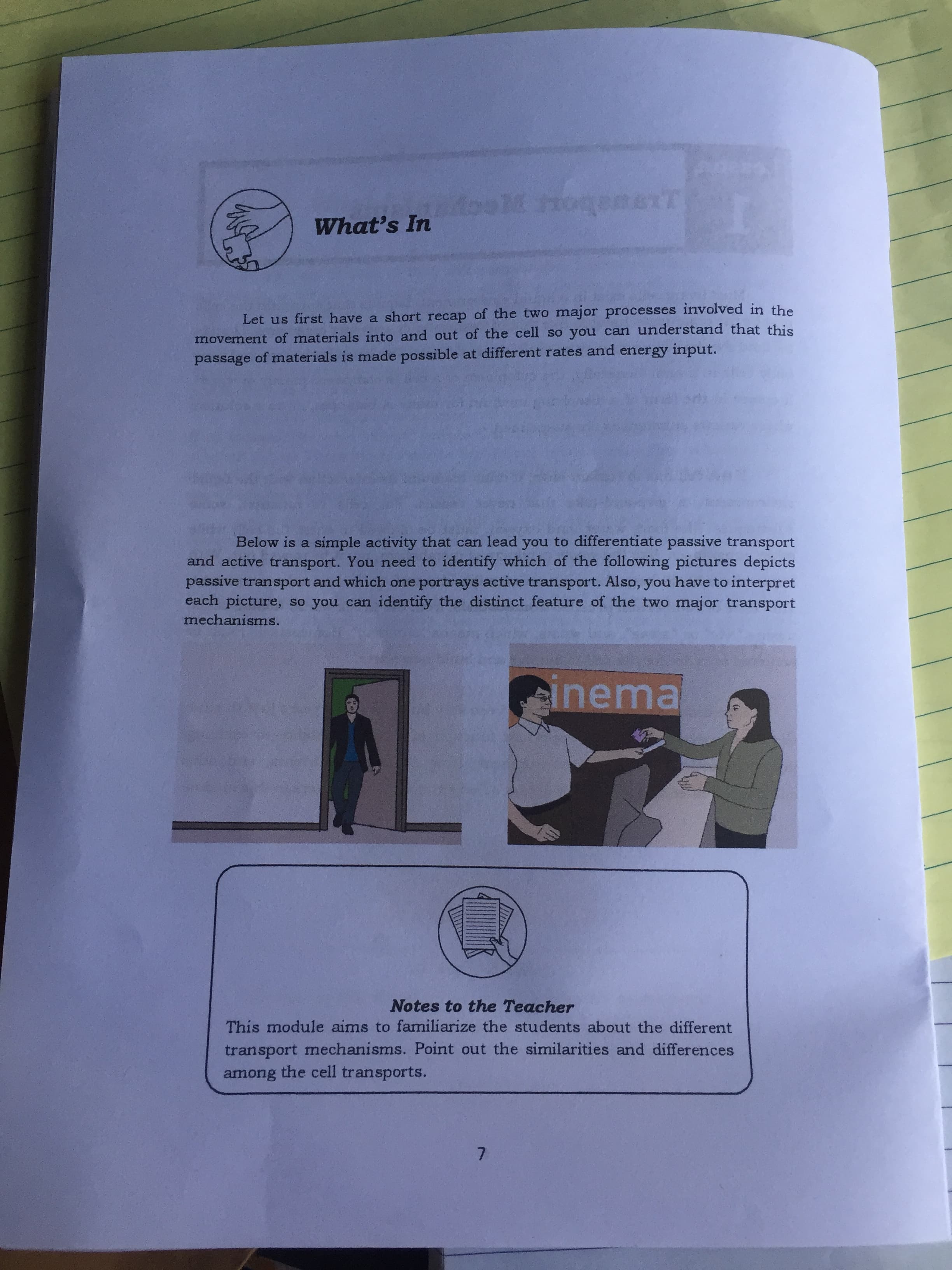 Let us first have a short recap of the two major processes involved in the
movement of materials into and out of the cell so you can understand that this
passage of materials is made possible at different rates and energy input.
Below is a simple activity that can lead you to differentiate passive transport
and active transport. You need to identify which of the following pictures depicts
passive transport and which one portrays active transport. Also, you have to interpret
each picture, so you can identify the distinct feature of the two major transport
mechanisms.
inema
Notes to the Teacher
This module aims to familiarize the students about the different
transport mechanisms. Point out the similarities and differences
among the cell transports.
