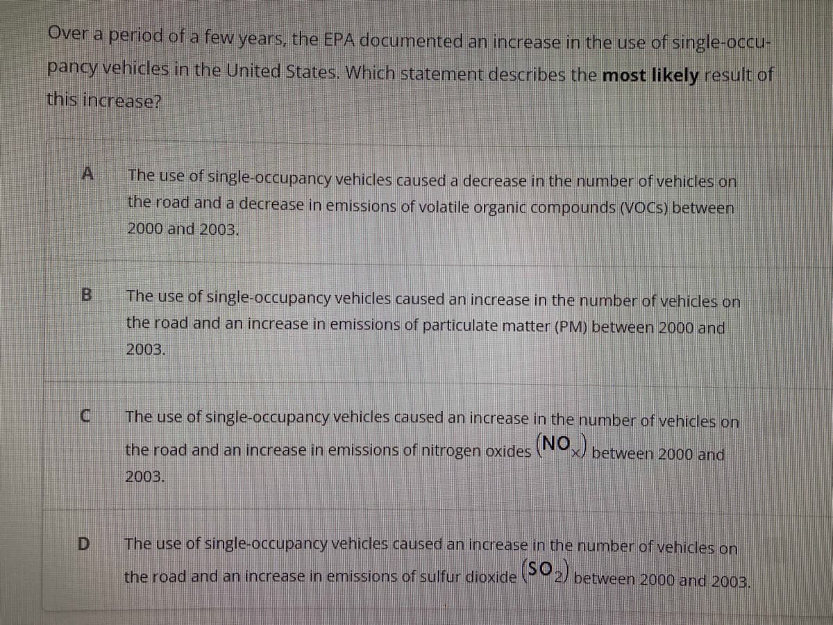 Over a period of a few years, the EPA documented an increase in the use of single-occu-
pancy vehicles in the United States. Which statement describes the most likely result of
this increase?
The use of single-occupancy vehicles caused a decrease in the number of vehicles on
the road and a decrease in emissions of volatile organic compounds (VOCS) between
2000 and 2003.
The use of single-occupancy vehicles caused an increase in the number of vehicles on
the road and an increase in emissions of particulate matter (PM) between 2000 and
2003.
C.
The use of single-occupancy vehicles caused an increase in the number of vehicles on
the road and an increase in emissions of nitrogen oxides x/ between 2000 and
2003.
The use of single-occupancy vehicles caused an increase in the number of vehicles on
the road and an increase in emissions of sulfur dioxide 2/ between 2000 and 2003.
B.
