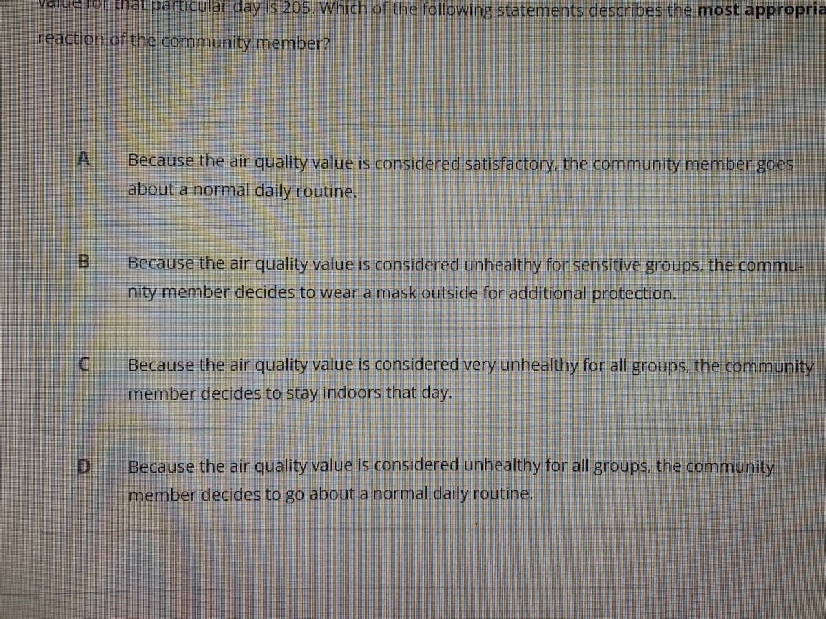 hat particular day is 205. Which of the following statements describes the most appropria
reaction of the community member?
A
Because the air quality value is considered satisfactory, the community member goes
about a normal daily routine.
B.
Because the air quality value is considered unhealthy for sensitive groups, the commu-
nity member decides to wear a mask outside for additional protection.
Because the air quality value is considered very unhealthy for all groups, the community
member decides to stay indoors that day.
D.
Because the air quality value is considered unhealthy for all groups, the community
member decides to go about a normal daily routine.
