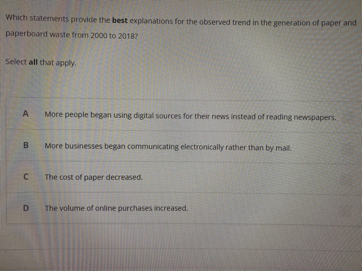 Which statements provide the best explanations for the observed trend in the generation of paper and
paperboard waste from 2000 to 20187
Select all that apply.
More people began using digital sources for their news instead of reading newspapers.
B
More businesses began communicating electronically rather than by mail.
C.
The cost of
paper decreased.
The volume of online purchases increased.
