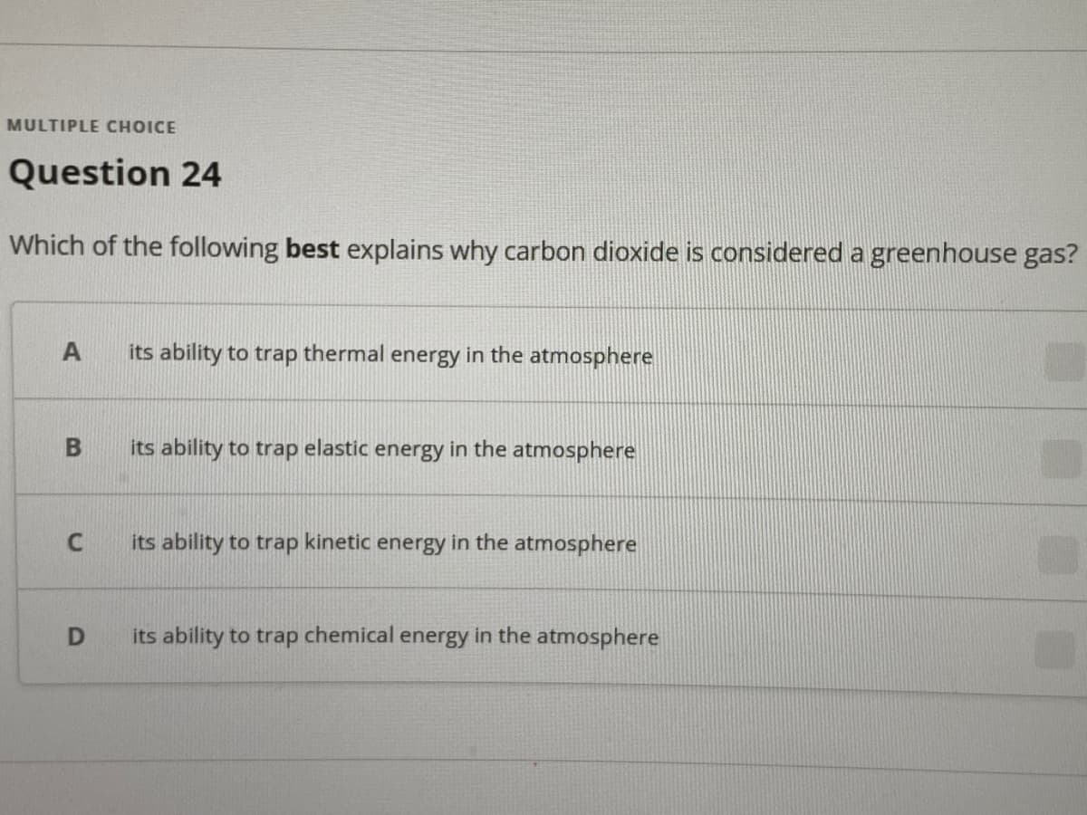 MULTIPLE CHOICE
Question 24
Which of the following best explains why carbon dioxide is considered a greenhouse gas?
its ability to trap thermal energy in the atmosphere
its ability to trap elastic energy in the atmosphere
its ability to trap kinetic energy in the atmosphere
its ability to trap chemical energy in the atmosphere
