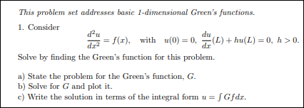 This problem set addresses basic 1-dimensional Green's functions.
1. Consider
du
f(x), with u(0) = 0,
dr
Solve by finding the Green's function for this problem.
du
I = (L) + hu(L) = 0, h > 0.
dz
a) State the problem for the Green's function, G.
b) Solve for G and plot it.
c) Write the solution in terms of the integral form u =
S Gfdz.
