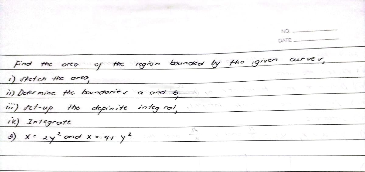 region bounded by the given
and b
definite integ rol
Find the
are a
the
1) sketch the area,
ii) Determine the boundaries
ii) set-up
the
iv) Integrate
3) X = 2y² and x = 4+ y ²
to
ON
DATE
curver