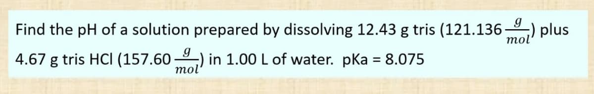 Find the pH of a solution prepared by dissolving 12.43 g tris (121.136) plus
4.67 g tris HCl (157.60 ) in 1.00 L of water. pka = 8.075
g
mol'