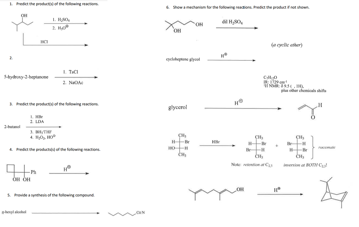 1. Predict the product(s) of the following reactions.
2.
OH
5-hydroxy-2-heptanone
2-butanol
HC1
3. Predict the product(s) of the following reactions.
1. HBr
2. LDA
OH OH
n-hexyl alcohol
1. H₂SO4
2. H30Ⓡ
3. BH3THF
4. H₂O2, HO
Ph
1. TsCl
4. Predict the products(s) of the following reactions.
2. NaOAc
H
5. Provide a synthesis of the following compound.
CEN
6. Show a mechanism for the following reactions. Predict the product if not shown.
OH
cycloheptene glycol
glycerol
H-
HO-
CH3
-Br
H
OH
CH3
HBr
dil H₂SO4
HⓇ
H
H-
OH
Br
CH3
(a cyclic ether)
C7H12O
IR: 1729 cm-¹
¹H NMR: 89.5 (, 1H),
-Bri
H
CH3
Note: retention at C2,3
+
HⓇ
plus other chemicals shifts
Br-
H-
CH3
H
Br
racemate
CH3
inversion at BOTH C2,3!
A