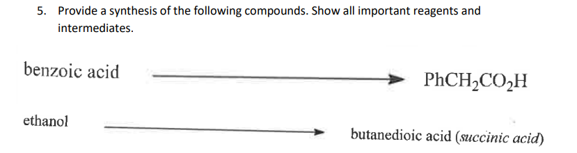 5. Provide a synthesis of the following compounds. Show all important reagents and
intermediates.
benzoic acid
ethanol
PhCH,CO,H
butanedioic acid (succinic acid)