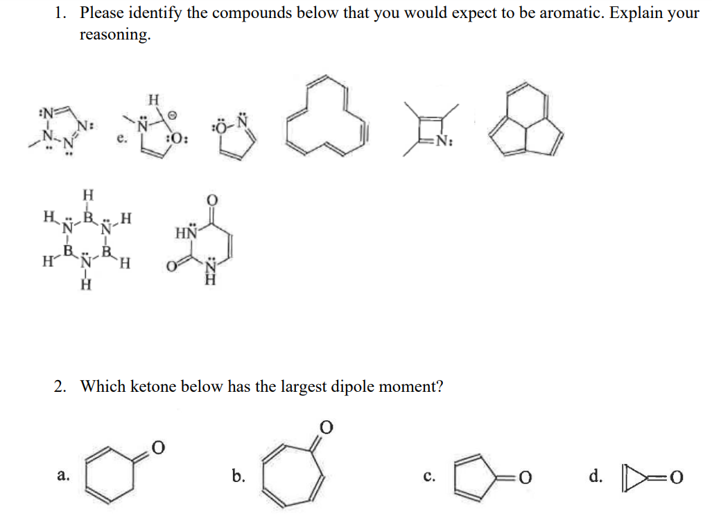 1. Please identify the compounds below that you would expect to be aromatic. Explain your
reasoning.
H
N
î
H
a.
H
N-H
H
H
O
:0:
HN
2. Which ketone below has the largest dipole moment?
O
b.
C.
0