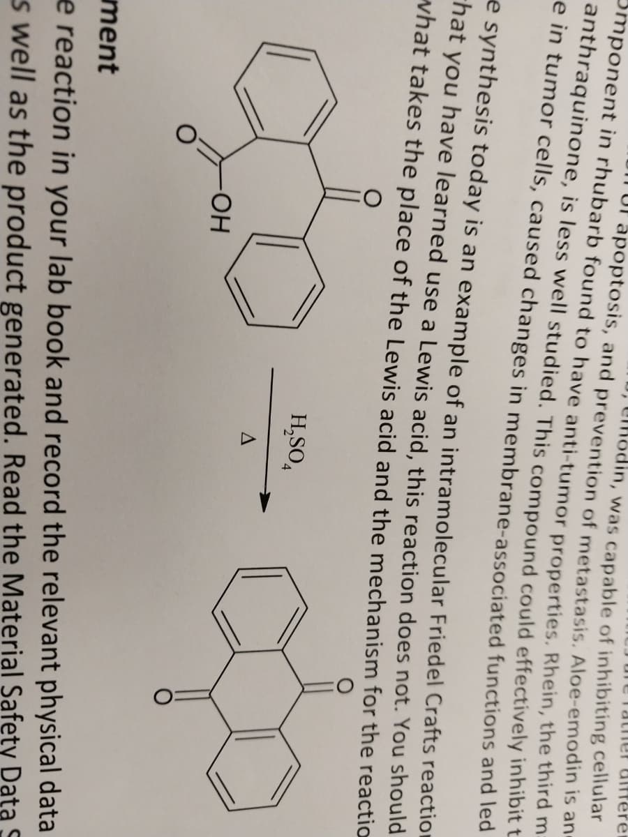 Tather differen
Omponent in rhubarb found to have anti-tumor properties. Rhein, the third m
apoptosis, and prevention of metastasis. Aloe-emodin is an
, hodin, was capable of inhibiting cellular
anthraquinone, is less well studied. This compound could effectively inhibit t
e in tumor cells, caused changes in membrane-associated functions and led
e synthesis today is an example of an intramolecular Friedel Crafts reaction
hat you have learned use a Lewis acid, this reaction does not. You should
what takes the place of the Lewis acid and the mechanism for the reaction
H₂SO4
g=c
A
-ОН
ment
e reaction in your lab book and record the relevant physical data
as well as the product generated. Read the Material Safety Data S