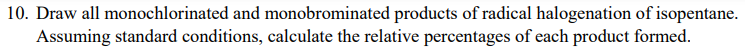 10. Draw all monochlorinated and monobrominated products of radical halogenation of isopentane.
Assuming standard conditions, calculate the relative percentages of each product formed.