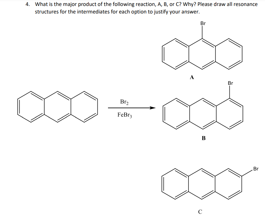 4. What is the major product of the following reaction, A, B, or C? Why? Please draw all resonance
structures for the intermediates for each option to justify your answer.
Br₂
FeBr3
A
Br
B
C
Br
Br