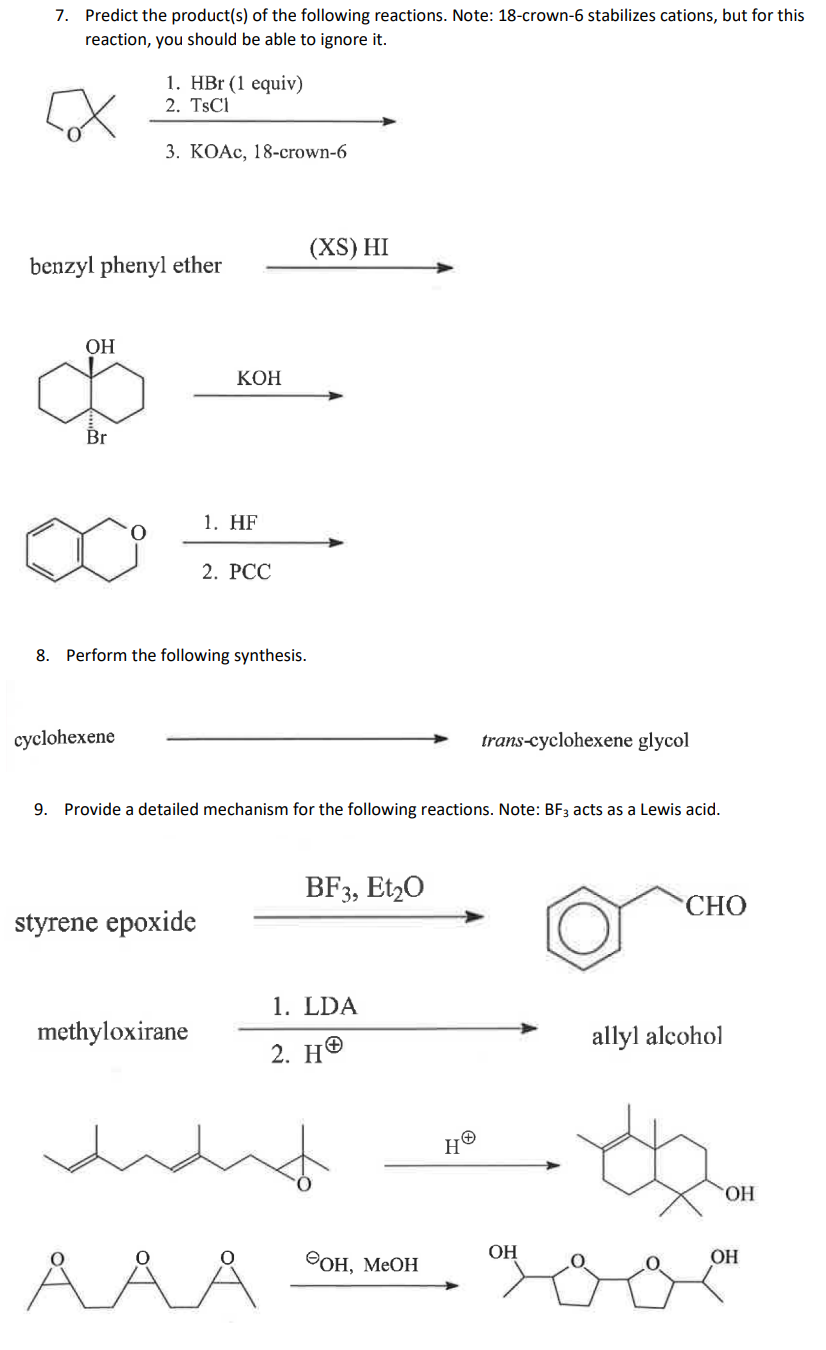 7. Predict the product(s) of the following reactions. Note: 18-crown-6 stabilizes cations, but for this
reaction, you should be able to ignore it.
benzyl phenyl ether
OH
Br
1. HBr (1 equiv)
2. TsCl
3. KOAc, 18-crown-6
cyclohexene
KOH
8. Perform the following synthesis.
styrene epoxide
1. HF
methyloxirane
2. PCC
(XS) HI
9. Provide a detailed mechanism for the following reactions. Note: BF3 acts as a Lewis acid.
BF3, E120
1. LDA
2. H
OH, MeOH
trans-cyclohexene glycol
HⓇ
OH
CHO
allyl alcohol
OH
OH