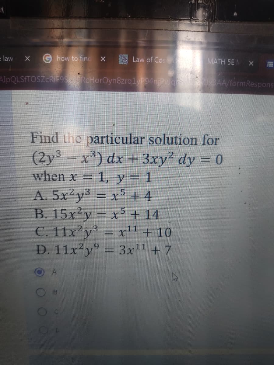 e law
G how to find
X Law of Cos
MATH 5E M
AlpQLSFTOSZCRIF9soORcHorOyn&zrq1y94njPvlg BAA/formRespons-
Find the particular solution for
(2y³ – x') dx + 3xy² dy = 0
when x = 1, y = 1
A. 5x²y³ = x5+ 4
B. 15x²y = x5+ 14
C. 11x²y³ = x11 + 10
D. 11x²y° = 3x1 + 7
%3D
%3D
