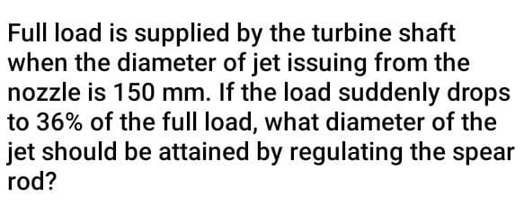 Full load is supplied by the turbine shaft
when the diameter of jet issuing from the
nozzle is 150 mm. If the load suddenly drops
to 36% of the full load, what diameter of the
jet should be attained by regulating the spear
rod?
