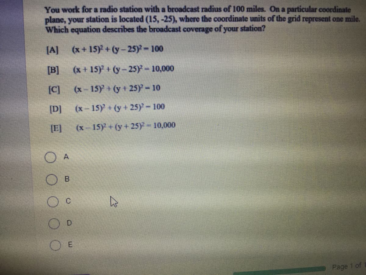 You work for a radio station with a broadcast radius of 100 miles. On a particular coordinate
plane, your station is located (15, -25), where the coordinate units of the grid represent one mile.
Which equation describes the broadcast coverage of your station?
[A]
(x+15) +(y-25)-100
[B]
(x + 15) + (y-25)- 10,000
[C]
(x-15)+(y + 25)- 10
[D]
(x-15) + (y+ 25)- 100
(x 15Y+(y + 25y = 10,000
Page 1 of
D.
E.
