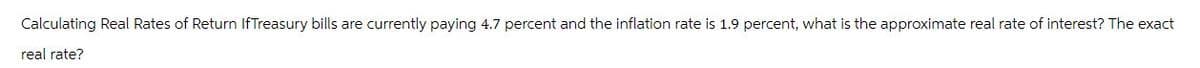 Calculating Real Rates of Return IfTreasury bills are currently paying 4.7 percent and the inflation rate is 1.9 percent, what is the approximate real rate of interest? The exact
real rate?