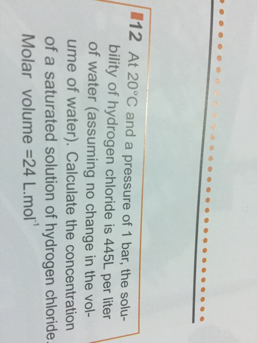 112 At 20°C and a pressure of 1 bar, the solu-
bility of hydrogen chloride is 445L per liter
of water (assuming no change in the vol-
ume of water). Calculate the concentration
of a saturated solution of hydrogen chloride.
Molar volume =24 L.mol"
